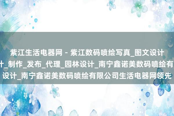 紫江生活电器网 - 紫江数码喷绘写真_图文设计制作_国内各类广告设计_制作_发布_代理_园林设计_南宁鑫诺美数码喷绘有限公司生活电器网领先