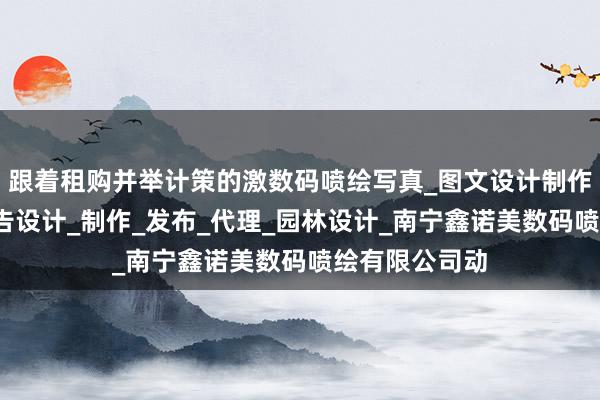 跟着租购并举计策的激数码喷绘写真_图文设计制作_国内各类广告设计_制作_发布_代理_园林设计_南宁鑫诺美数码喷绘有限公司动