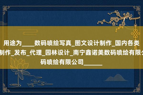 用途为____数码喷绘写真_图文设计制作_国内各类广告设计_制作_发布_代理_园林设计_南宁鑫诺美数码喷绘有限公司______