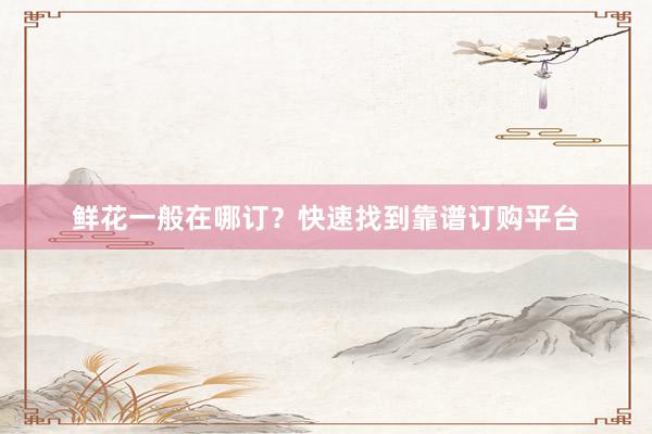 鲜花一般在哪订？快速找到靠谱订购平台