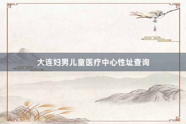 大连妇男儿童医疗中心性址查询